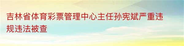 吉林省体育彩票管理中心主任孙宪斌严重违规违法被查