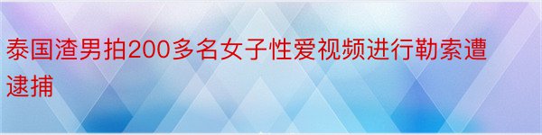 泰国渣男拍200多名女子性爱视频进行勒索遭逮捕