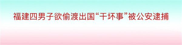 福建四男子欲偷渡出国“干坏事”被公安逮捕