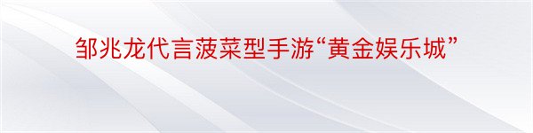 邹兆龙代言菠菜型手游“黄金娱乐城”