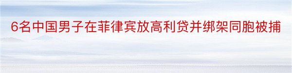 6名中国男子在菲律宾放高利贷并绑架同胞被捕