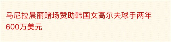 马尼拉晨丽赌场赞助韩国女高尔夫球手两年600万美元