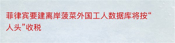 菲律宾要建离岸菠菜外国工人数据库将按“人头”收税