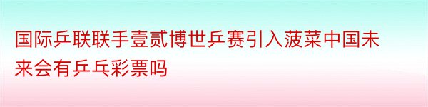 国际乒联联手壹贰博世乒赛引入菠菜中国未来会有乒乓彩票吗