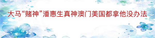 大马“赌神”潘惠生真神澳门美国都拿他没办法