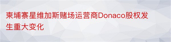 柬埔寨星维加斯赌场运营商Donaco股权发生重大变化