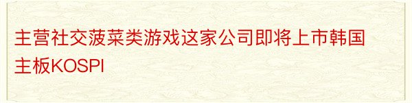 主营社交菠菜类游戏这家公司即将上市韩国主板KOSPI