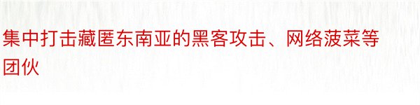 集中打击藏匿东南亚的黑客攻击、网络菠菜等团伙