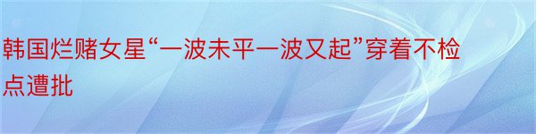 韩国烂赌女星“一波未平一波又起”穿着不检点遭批