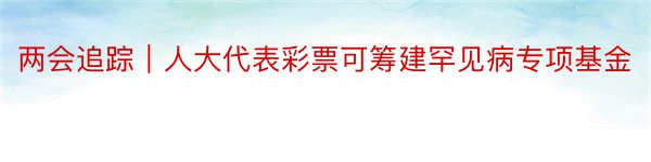 两会追踪｜人大代表彩票可筹建罕见病专项基金