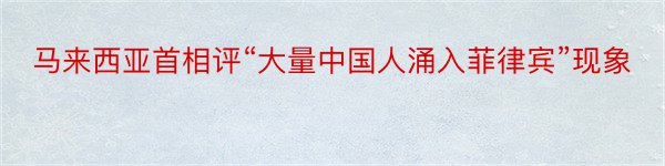 马来西亚首相评“大量中国人涌入菲律宾”现象