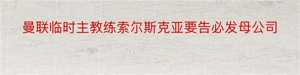 曼联临时主教练索尔斯克亚要告必发母公司