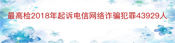 最高检2018年起诉电信网络诈骗犯罪43929人