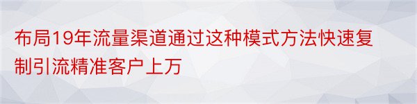 布局19年流量渠道通过这种模式方法快速复制引流精准客户上万