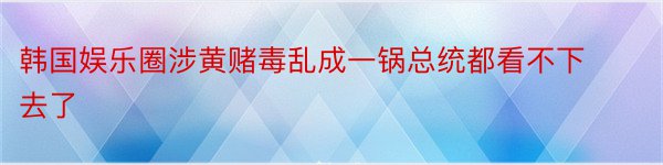 韩国娱乐圈涉黄赌毒乱成一锅总统都看不下去了