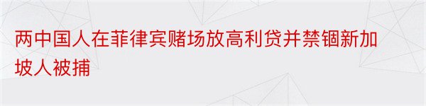 两中国人在菲律宾赌场放高利贷并禁锢新加坡人被捕