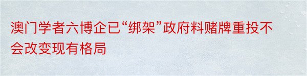 澳门学者六博企已“绑架”政府料赌牌重投不会改变现有格局