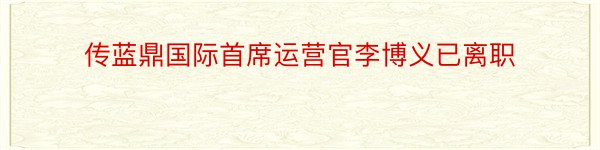 传蓝鼎国际首席运营官李博义已离职