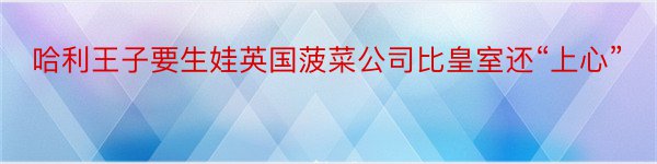 哈利王子要生娃英国菠菜公司比皇室还“上心”