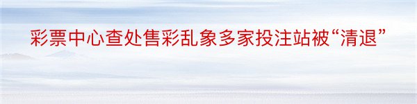 彩票中心查处售彩乱象多家投注站被“清退”