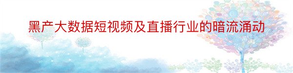 黑产大数据短视频及直播行业的暗流涌动