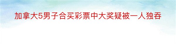 加拿大5男子合买彩票中大奖疑被一人独吞