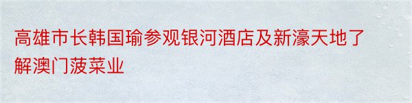 高雄市长韩国瑜参观银河酒店及新濠天地了解澳门菠菜业