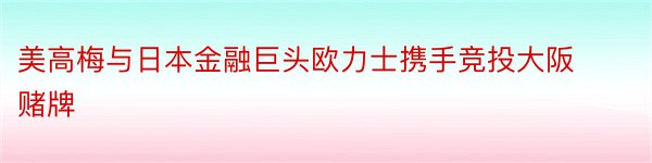 美高梅与日本金融巨头欧力士携手竞投大阪赌牌