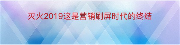 灭火2019这是营销刷屏时代的终结