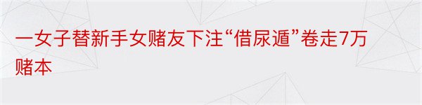 一女子替新手女赌友下注“借尿遁”卷走7万赌本