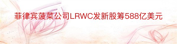 菲律宾菠菜公司LRWC发新股筹588亿美元