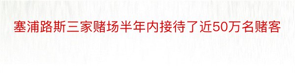 塞浦路斯三家赌场半年内接待了近50万名赌客