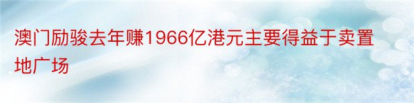 澳门励骏去年赚1966亿港元主要得益于卖置地广场