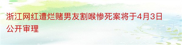 浙江网红遭烂赌男友割喉惨死案将于4月3日公开审理