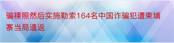 骗裸照然后实施勒索164名中国诈骗犯遭柬埔寨当局遣返