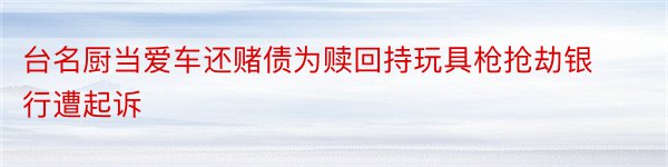 台名厨当爱车还赌债为赎回持玩具枪抢劫银行遭起诉