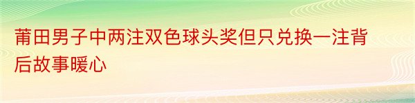 莆田男子中两注双色球头奖但只兑换一注背后故事暖心