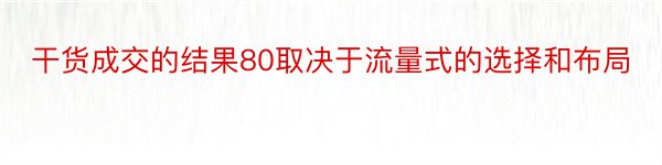 干货成交的结果80取决于流量式的选择和布局