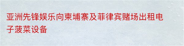 亚洲先锋娱乐向柬埔寨及菲律宾赌场出租电子菠菜设备