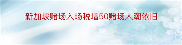 新加坡赌场入场税增50赌场人潮依旧