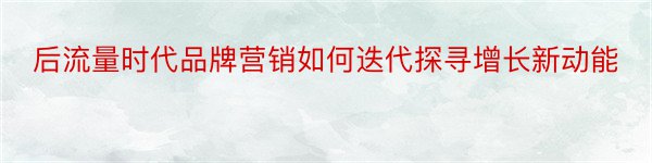 后流量时代品牌营销如何迭代探寻增长新动能