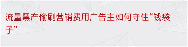 流量黑产偷刷营销费用广告主如何守住“钱袋子”