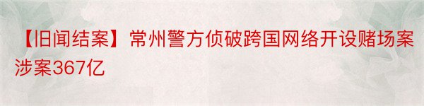 【旧闻结案】常州警方侦破跨国网络开设赌场案涉案367亿