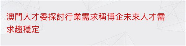 澳門人才委探討行業需求稱博企未來人才需求趨穩定