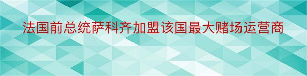 法国前总统萨科齐加盟该国最大赌场运营商