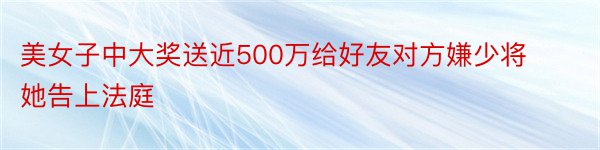 美女子中大奖送近500万给好友对方嫌少将她告上法庭