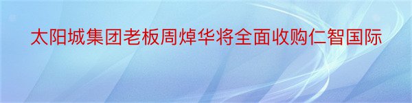 太阳城集团老板周焯华将全面收购仁智国际