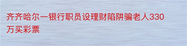 齐齐哈尔一银行职员设理财陷阱骗老人330万买彩票