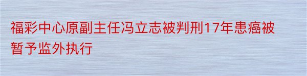 福彩中心原副主任冯立志被判刑17年患癌被暂予监外执行