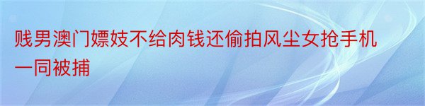 贱男澳门嫖妓不给肉钱还偷拍风尘女抢手机一同被捕